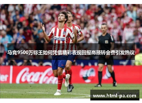 马竞9500万标王如何凭借精彩表现回报高额转会费引发热议