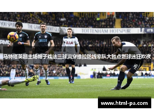 马特塔英超主场帽子戏法三球洞穿维拉防线率队大胜点燃球迷狂欢夜
